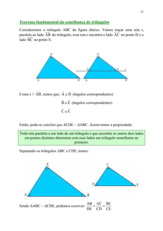 11


Teorema fundamental da semelhança de triângulos
Consideremos o triângulo ABC da figura abaixo. Vamos traçar uma reta r,
paralela ao lado AB do triângulo; essa reta r encontra o lado AC no ponto D e o
lado BC no ponto E.




Como r // AB , temos que: A ≅ D (ângulos correspondentes)
                          ˆ ˆ

                           B ≅ E (ângulos correspondentes)
                           ˆ ˆ

                          C≅C
                          ˆ ˆ


Então, pode-se concluir que ∆CDE ~ ∆ABC. Assim temos a propriedade:

Toda reta paralela a um lado de um triângulo e que encontra os outros dois lados
  em pontos distintos determina com esse lados um triângulo semelhante ao
                                   primeiro.

Separando os triângulos ABC e CDE, temos:




                                           AB AC BC
Sendo ∆ABC ~ ∆CDE, podemos escrever:         =  =
                                           DE CD CE
 