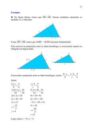 12


Exemplo:

► Na figura abaixo, temos que DE // AB . Nessas condições, determine as
medidas x e y indicadas.




Como DE // AB , temos que ∆ABC ~ ∆CDE (teorema fundamental).

Para escrever as proporções entre os lados homólogos, é conveniente separar os
triângulos da figura dada:




                                                          8+ y x+4 9
Escrevendo a proporção entre os lados homólogos, temos:       =   =
                                                           8    x   6
Então:
8+ y 9               x+4 9
        =                    =
   8      6             x       6
3 ⋅ (8 + y ) 36      6 ⋅ ( x + 4) 9 x
            =                     =
     24       24          6x        6x
24 + 3 y = 36        6 x + 24 = 9 x
3 y = 36 − 24        6 x − 9 x = −24
3 y = 12             − 3 x = −24 (−1)
  12                 3 x = 24
y=
   3                     24
                      x=
y=4                       3
                      x =8
Logo, temos x = 8 e y = 4.
 