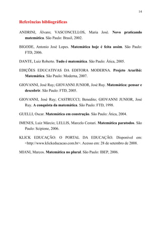 14


Referências bibliográficas

ANDRINI, Álvaro; VASCONCELLOS, Maria José. Novo praticando
  matemática. São Paulo: Brasil, 2002.

BIGODE, Antonio José Lopes. Matemática hoje é feita assim. São Paulo:
   FTD, 2006.

DANTE, Luiz Roberto. Tudo é matemática. São Paulo: Ática, 2005.

EDIÇÕES EDUCATIVAS DA EDITORA MODERNA. Projeto Araribá:
   Matemática. São Paulo: Moderna, 2007.

GIOVANNI, José Ruy; GIOVANNI JUNIOR, José Ruy. Matemática: pensar e
   descobrir. São Paulo: FTD, 2005.

GIOVANNI, José Ruy; CASTRUCCI; Benedito; GIOVANNI JUNIOR, José
   Ruy. A conquista da matemática. São Paulo: FTD, 1998.

GUELLI, Oscar. Matemática em construção. São Paulo: Ática, 2004.

IMENES, Luiz Márcio; LELLIS, Marcelo Cestari. Matemática paratodos. São
  Paulo: Scipione, 2006.

KLICK EDUCAÇÃO: O PORTAL DA EDUCAÇÃO. Disponível em:
   <http://www.klickeducacao.com.br>. Acesso em: 28 de setembro de 2008.

MIANI, Marcos. Matemática no plural. São Paulo: IBEP, 2006.
 