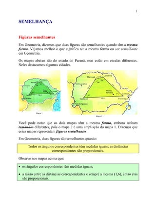 1


SEMELHANÇA


Figuras semelhantes
Em Geometria, dizemos que duas figuras são semelhantes quando têm a mesma
forma. Vejamos melhor o que significa ter a mesma forma ou ser semelhante
em Geometria.

Os mapas abaixo são do estado do Paraná, mas estão em escalas diferentes.
Neles destacamos algumas cidades.




Você pode notar que os dois mapas têm a mesma forma, embora tenham
tamanhos diferentes, pois o mapa 2 é uma ampliação do mapa 1. Dizemos que
esses mapas representam figuras semelhantes.

Em Geometria, duas figuras são semelhantes quando:

      Todos os ângulos correspondentes têm medidas iguais; as distâncias
                     correspondentes são proporcionais.

Observe nos mapas acima que:

• os ângulos correspondentes têm medidas iguais;

• a razão entre as distâncias correspondentes é sempre a mesma (1,6), então elas
  são proporcionais.
 