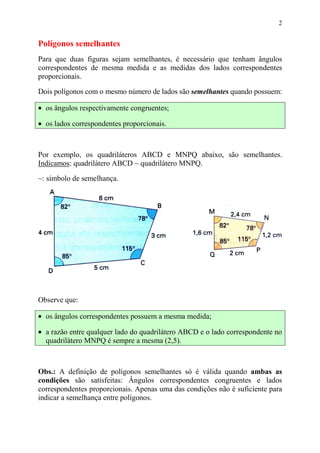 2


Polígonos semelhantes
Para que duas figuras sejam semelhantes, é necessário que tenham ângulos
correspondentes de mesma medida e as medidas dos lados correspondentes
proporcionais.

Dois polígonos com o mesmo número de lados são semelhantes quando possuem:

• os ângulos respectivamente congruentes;

• os lados correspondentes proporcionais.



Por exemplo, os quadriláteros ABCD e MNPQ abaixo, são semelhantes.
Indicamos: quadrilátero ABCD ~ quadrilátero MNPQ.
~: símbolo de semelhança.




Observe que:

• os ângulos correspondentes possuem a mesma medida;

• a razão entre qualquer lado do quadrilátero ABCD e o lado correspondente no
  quadrilátero MNPQ é sempre a mesma (2,5).



Obs.: A definição de polígonos semelhantes só é válida quando ambas as
condições são satisfeitas: Ângulos correspondentes congruentes e lados
correspondentes proporcionais. Apenas uma das condições não é suficiente para
indicar a semelhança entre polígonos.
 