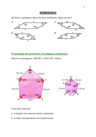 3


                              EXERCÍCIOS A

(1) Entre os polígonos abaixo há dois semelhantes. Quais são eles?




Propriedade dos perímetros em polígonos semelhantes
Observe os pentágonos ABCDE e A' B' C' D' E' abaixo:




Você pode notar que:

• os ângulos são respectivamente congruentes

• os lados correspondentes são proporcionais:
 