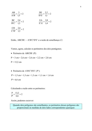 4


AB     3                           DE 2,2
     =    =2                            =    =2
A' B' 1,5                          D' E' 1,1

BC 2,6                             EA 2,8
     =    =2                            =    =2
B' C' 1,3                          E' A' 1,4

CD 2,6
     =    =2
C' D' 1,3



Então, ABCDE ~ A' B' C' D' E' e a razão de semelhança é 2.


Vamos, agora, calcular os perímetros dos dois pentágonos.

• Perímetro de ABCDE (P):

P = 3 cm + 2,6 cm + 2,6 cm + 2,2 cm + 2,8 cm

P = 13,2 cm



• Perímetro de A' B' C' D' E' ( P' ):

P' = 1,5 cm + 1,3 cm + 1,3 cm + 1,1 cm + 1,4 cm

P' = 6,6 cm



Calculando a razão entre os perímetros:

P 13,2
  =    =2
P' 6,6

Assim, podemos escrever:

  Quando dois polígonos são semelhantes, os perímetros desses polígonos são
     proporcionais às medidas de dois lados correspondentes quaisquer.
 