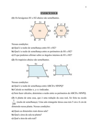 5


                               EXERCÍCIOS B

(1) Os hexágonos H1 e H2 abaixo são semelhantes.




Nessas condições:
a) Qual é a razão de semelhança entre H1 e H2?
b) Qual é a razão de semelhança entre os perímetros de H1 e H2?
c) O que podemos afirmar sobre os ângulos internos de H1 e H2?
(2) Os trapézios abaixo são semelhantes.




Nessas condições:
a) Qual é a razão de semelhança entre ABCD e MNPQ?
b) Calcule as medidas x, y e z indicadas.
c) Sem fazer cálculos, determine a razão entre os perímetros de ABCD e MNPQ.

(3) A planta de uma casa, que é uma redução da casa real, foi feita na escala
  1
     (razão de semelhança). Uma sala retangular dessa casa tem 5 cm e 6 cm de
 200
dimensão nessa planta. Nessas condições:

a) Quais as dimensões reais dessa sala?
b) Qual a área da sala na planta?
c) Qual a área da sala real?
 