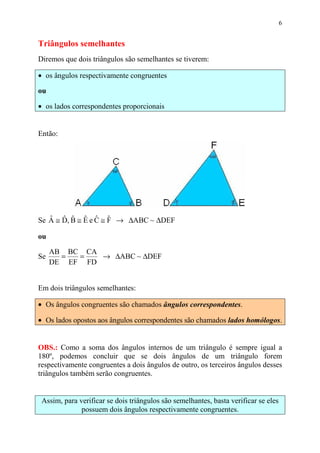 6


Triângulos semelhantes
Diremos que dois triângulos são semelhantes se tiverem:

• os ângulos respectivamente congruentes

ou

• os lados correspondentes proporcionais


Então:




Se A ≅ D, B ≅ E e C ≅ F → ∆ABC ~ ∆DEF
   ˆ ˆ ˆ ˆ ˆ ˆ

ou

     AB BC CA
Se     =  =   → ∆ABC ~ ∆DEF
     DE EF FD


Em dois triângulos semelhantes:

• Os ângulos congruentes são chamados ângulos correspondentes.

• Os lados opostos aos ângulos correspondentes são chamados lados homólogos.


OBS.: Como a soma dos ângulos internos de um triângulo é sempre igual a
180º, podemos concluir que se dois ângulos de um triângulo forem
respectivamente congruentes a dois ângulos de outro, os terceiros ângulos desses
triângulos também serão congruentes.


 Assim, para verificar se dois triângulos são semelhantes, basta verificar se eles
              possuem dois ângulos respectivamente congruentes.
 