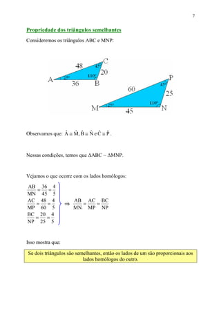 7


Propriedade dos triângulos semelhantes
Consideremos os triângulos ABC e MNP:




Observamos que: A ≅ M, B ≅ N e C ≅ P .
                ˆ   ˆ ˆ ˆ ˆ ˆ



Nessas condições, temos que ∆ABC ~ ∆MNP.



Vejamos o que ocorre com os lados homólogos:

AB 36 4
   =  =
MN 45 5
AC 48 4                AB AC BC
  =  =             ⇒     =  =
MP 60 5                MN MP NP
BC 20 4
  =  =
NP 25 5


Isso mostra que:

Se dois triângulos são semelhantes, então os lados de um são proporcionais aos
                          lados homólogos do outro.
 