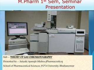 M.Pharm 1st Sem, Seminar
Presentation
Sub :- THEORY OF GAS CHROMATOGRAPHY
Presented by :- Satyaki Aparajit Mishra (Pharmaceutics)
School of Pharmaceutical Sciences, S‘O’A University, Bhubaneswar
 