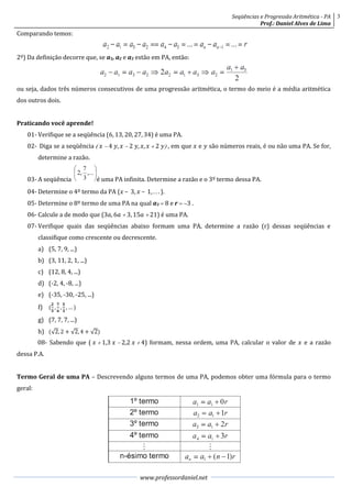 Seqüências e Progressão Aritmética - PA     3
                                                                                                 Prof.: Daniel Alves de Lima
Comparando temos:


2º) Da definição decorre que, se a1, a2 e a3 estão em PA, então:



ou seja, dados três números consecutivos de uma progressão aritmética, o termo do meio é a média aritmética
dos outros dois.


Praticando você aprende!
    01- Verifique se a seqüência (6, 13, 20, 27, 34) é uma PA.
    02- Diga se a seqüência    4 ,   2 , ,   2  , em que  e  são números reais, é ou não uma PA. Se for,
         determine a razão.


    03- A seqüência                é uma PA infinita. Determine a razão e o 3º termo dessa PA.
    04- Determine o 4º termo da PA ( – 3,  – 1, . . . ).
    05- Determine o 8º termo de uma PA na qual a3  8 e r  3 .
    06- Calcule a de modo que (3, 6  3, 15  21) é uma PA.
    07- Verifique quais das seqüências abaixo formam uma PA, determine a razão (r) dessas seqüências e
         classifique como crescente ou decrescente.
         a) (5, 7, 9, ...)
         b) (3, 11, 2, 1, ...)
         c) (12, 8, 4, ...)
         d) (-2, 4, -8, ...)
         e) (-35, -30, -25, ...)
                  
         f) ( ,  ,  , … )
         g) (7, 7, 7, ...)
         h) ( 2, 2 + 2, 4 + 2)
         08- Sabendo que (   1,3   2,2   4) formam, nessa ordem, uma PA, calcular o valor de  e a razão
dessa P.A.


Termo Geral de uma PA – Descrevendo alguns termos de uma PA, podemos obter uma fórmula para o termo
geral:




                                                  www.professordaniel.net
 