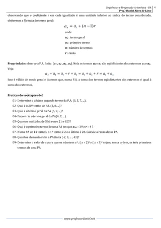 Seqüências e Progressão Aritmética - PA   4
                                                                                             Prof.: Daniel Alves de Lima
observando que o coeficiente r em cada igualdade é uma unidade inferior ao índice do termo considerado,
obtivemos a fórmula do termo geral:


                                                  onde:
                                                  an : termo geral
                                                  a1 : primeiro termo
                                                  n : número de termos
                                                  r : razão


Propriedade: observe a P.A. finita (a1 , a2 , a3 , a4). Nela os termos a2 e a3 são eqüidistantes dos extremos a1 e a4.
Veja:


Isso é válido de modo geral e dizemos que, numa P.A. a soma dos termos eqüidistantes dos extremos é igual à
soma dos extremos.


Praticando você aprende!
    01- Determine o décimo segundo termo da P.A. (3, 5, 7, ...).
    02- Qual é o 20º termo de PA. (2, 8, ...)?
    03- Qual é o termo geral da PA (5, 9, ...)?
    04- Encontrar o termo geral da PA(4, 7, ...).
    05- Quantos múltiplos de 5 há entre 21 e 623?
    06- Qual é o primeiro termo de uma PA em que a10  39 e r  4 ?
    07- Numa PA de 14 termos, o 1º termo é 2 e o último é 28. Calcule a razão dessa PA.
    08- Quantos elementos têm a PA finita (-2, 3, ... , 43)?
    09- Determine o valor de  para que os números  2 , (   2)2  (   3)2 sejam, nessa ordem, os três primeiros
        termos de uma PA




                                                  www.professordaniel.net
 