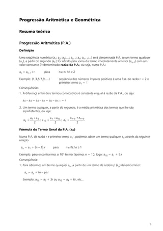 Progressão Aritmética e Geométrica

Resumo teórico

Progressão Aritmética (P.A.)
Definição

Uma seqüência numérica (a1; a2; a3;....; an–1; an; an+1;...) será denominada P.A. se um termo qualquer
(an), a partir do segundo (a2 ) for obtido pela soma do termo imediatamente anterior (an–1) com um
valor constante (r) denominado razão da P.A.; ou seja, numa P.A.:

an = an–1+r           para          n Î IN / n ³ 2

Exemplo: (1,3,5,7,9,....)           seqüência dos números ímpares positivos é uma P.A. de razão r = 2 e
                                    primeiro termo a1 = 1
Conseqüências:
1. A diferença entre dois termos consecutivos é constante e igual à razão da P.A., ou seja:

  a4 – a3 = a3 – a2 = an – an–1 = r

2. Um termo qualquer, a partir do segundo, é a média aritmética dos termos que lhe são
   eqüidistantes, ou seja:

          a1 + a3         a + a 13        a n–p + a n+ p
   a2 =           ; a 10 = 7       ; an =
             2               2                  2

Fórmula do Termo Geral da P.A. (an)

Numa P.A. de razão r e primeiro termo a1 , podemos obter um termo qualquer an através da seguinte
relação:

 an = a1 + (n – 1).r         para        n Î IN / n ³ 1

Exemplo: para encontrarmos o 10º termo fazemos n = 10, logo: a10 = a1 + 9.r
Conseqüência:
1. Para obtermos um termo qualquer an, a partir de um termo de ordem p (ap) devemos fazer:

    an = ap + (n – p).r

  Exemplo: a10 = a7 + 3r ou a10 = a4 + 6r, etc...




                                                                                                          1
 