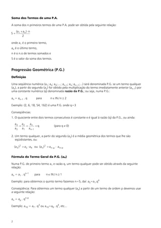 Soma dos Termos de uma P.A.

A soma dos n primeiros termos de uma P.A. pode ser obtida pela seguinte relação:

     (a 1 + a n ) × n
S=
           2

onde a1 é o primeiro termo,
an é o último termo,
n é o n.o de termos somados e
S é o valor da soma dos termos.


Progressão Geométrica (P.G.)
Definição

Uma seqüência numérica (a1; a2; a3;....; an–1; an; an+1;...) será denominada P.G. se um termo qualquer
(an), a partir do segundo (a2) for obtido pela multiplicação do termo imediatamente anterior (an–1) por
uma constante numérica (q) denominada razão da P.G.; ou seja, numa P.G.:

an = an–1 . q             para           n Î IN / n ³ 2

Exemplo: (2, 6, 18, 54, 162) é uma P.G. onde q=3

Conseqüências:
1. O quociente entre dois termos consecutivos é constante e é igual à razão (q) da P.G., ou ainda:

    a3 a2    a
       =   = n =q                           (para q ¹ 0)
    a 2 a 1 a n–1

2. Um termo qualquer, a partir do segundo (a2) é a média geométrica dos termos que lhe são
   eqüidistantes, ou:

    (a 3 ) 2 = a 2 × a 4 ou (a n ) 2 = a n –p × a n+ p


Fórmula do Termo Geral da P.G. (an)

Numa P.G. de primeiro termo a1 e razão q, um termo qualquer pode ser obtido através da seguinte
relação:

an = a1 . qn–1          para        n Î IN / n ³ 1

Exemplo: para obtermos o quinto termo fazemos n=5, daí: a5=a1.q4

Conseqüência: Para obtermos um termo qualquer (an) a partir de um termo de ordem p devemos usar
a seguinte relação:

an = ap . qn–p

Exemplo: a10 = a7 . q3 ou a10=a6 . q4, etc...




2
 