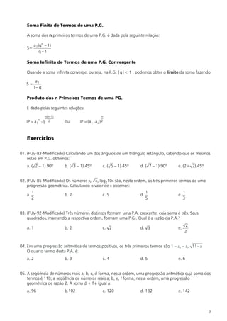 Soma Finita de Termos de uma P.G.

   A soma dos n primeiros termos de uma P.G. é dada pela seguinte relação:

          a 1(qn – 1)
   S=
              q–1

   Soma Infinita de Termos de uma P.G. Convergente

   Quando a soma infinita converge, ou seja, na P.G. |q|< 1 , podemos obter o limite da soma fazendo

         a1
   S=
        1– q

   Produto dos n Primeiros Termos de uma PG.

   É dado pelas seguintes relações:
                  n(n–1)                            n
            n
   IP = a 1 × q     2      ou      IP = (a 1 × a n ) 2



   Exercícios

01. (FUV-83-Modificado) Calculando um dos ângulos de um triângulo retângulo, sabendo que os mesmos
    estão em P.G. obtemos:
   a. ( 2 – 1).90º         b. ( 3 – 1).45º           c. ( 5 – 1).45º   d. ( 7 – 1).90º   e. (2+ 2).45º


02. (FUV-85-Modificado) Os números x, x, log210x são, nesta ordem, os três primeiros termos de uma
    progressão geométrica. Calculando o valor de x obtemos:
        1                                                                   1                 1
   a.                      b. 2                      c. 5              d.                e.
        2                                                                   5                 3


03. (FUV-92-Modificado) Três números distintos formam uma P.A. crescente, cuja soma é três. Seus
    quadrados, mantendo a respectiva ordem, formam uma P.G.. Qual é a razão da P.A.?
                                                                                               2
   a. 1                    b. 2                      c. 2              d. 3              e.
                                                                                              2


04. Em uma progressão aritmética de termos positivos, os três primeiros termos são 1 – a, – a, 11- a .
    O quarto termo desta P.A. é:
   a. 2                    b. 3                      c. 4              d. 5              e. 6


05. A seqüência de números reais a, b, c, d forma, nessa ordem, uma progressão aritmética cuja soma dos
    termos é 110; a seqüência de números reais a, b, e, f forma, nessa ordem, uma progressão
    geométrica de razão 2. A soma d + f é igual a:
   a. 96                   b.102                     c. 120            d. 132            e. 142



                                                                                                         3
 