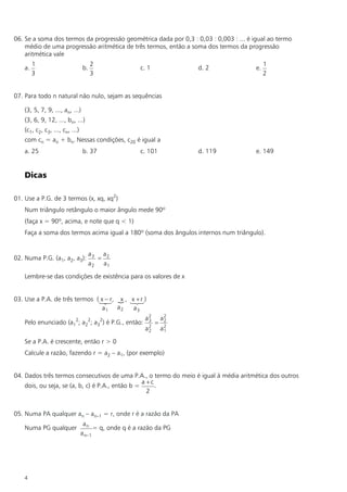 06. Se a soma dos termos da progressão geométrica dada por 0,3 : 0,03 : 0,003 : ... é igual ao termo
    médio de uma progressão aritmética de três termos, então a soma dos termos da progressão
    aritmética vale
         1                            2                                                     1
    a.                           b.                   c. 1            d. 2             e.
         3                            3                                                     2


07. Para todo n natural não nulo, sejam as sequências

    (3, 5, 7, 9, ..., an, ...)
    (3, 6, 9, 12, ..., bn, ...)
    (c1, c2, c3, ..., cn, ...)
    com cn = an + bn. Nessas condições, c20 é igual a
    a. 25                        b. 37                c. 101          d. 119           e. 149


    Dicas

01. Use a P.G. de 3 termos (x, xq, xq2)
    Num triângulo retângulo o maior ângulo mede 90º
    (faça x = 90º, acima, e note que q < 1)
    Faça a soma dos termos acima igual a 180º (soma dos ângulos internos num triângulo).


                                      a3 a2
02. Numa P.G. (a1, a2, a3):             =
                                      a2 a1

    Lembre-se das condições de existência para os valores de x


03. Use a P.A. de três termos (1– r, { , 1+ r )
                               x23 x x2    3
                                a1 a2     a3
                                                        a2       a2
    Pelo enunciado (a12; a22; a32) é P.G., então:        3
                                                             =    2
                                                        a2
                                                         2       a2
                                                                  1

    Se a P.A. é crescente, então r > 0
    Calcule a razão, fazendo r = a2 – a1, (por exemplo)


04. Dados três termos consecutivos de uma P.A., o termo do meio é igual à média aritmética dos outros
                                                  a +c
    dois, ou seja, se (a, b, c) é P.A., então b =      .
                                                    2


05. Numa PA qualquer an – an–1 = r, onde r é a razão da PA
                                  an
    Numa PG qualquer                   = q, onde q é a razão da PG
                                 a n–1




    4
 