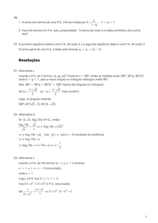 06.
                                                                          a1
      1. A soma dos termos de uma P.G. infinita é dada por S =                , –1 < q < 1
                                                                         1– q
      2. Para três termos em P.A. vale a propriedade: “o termo do meio é a média aritmética dos outros
         dois”.


07. A primeira seqüência dada é uma P.A. de razão 2 e a segunda seqüência dada é uma P.A. de razão 3.
      O termo geral de uma P.A. é dado pela fórmula an = a1 + (n – 1)r.


      Resoluções

01. Alternativa c.
      Usando a P.G. de 3 termos: (x, xq, xq2 ) faremos x = 90º; então as medidas serão (90º, 90ºq, 90ºq2)
      onde 0 < q < 1, pois o maior ângulo no triângulo retângulo mede 90º.
      Mas: 90º + 90ºq + 90ºq2 = 180º (Soma dos ângulos no triângulo)
                –1 + 5                    –1– 5
      daí q =                   ou q =          (não convém)
                   2                        2
      Logo, os ângulos medirão:
      (90º; 45º ( 5 – 1 45º(3 – 5)
                       ),


02. Alternativa d.
      Se (x, x, log210x) é P.G., então:
      log2 10x           x
                    =      Þ x × log2 10x = ( x) 2
            x           x
      Þ x × log2 10x = x , mas             x = x pois x > 0 (condição de existência)
      Þ x × log2 10x = x
                                                  1
      Þ log2 10x = 1 Þ 10x = 2 Þ x =
                                                  5


03. Alternativa c.
      Usando a P.A. de três termos (x – r, x, x + r) teremos:
      x – r + x + x + r = 3 (enunciado),
      onde x = 1
      Logo, a P.A. fica (1– r, 1, 1 + r)
      mas ((1– r) 2 ,1,(1 + r) 2 ) é P.G. (enunciado)

                1           (1+ r) 2
      daí               =            Þ (1+ r) 2 × (1– r) 2 = 1
            (1– r) 2           1




                                                                                                            5
 