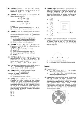 23.    (UFF 98) Determine a soma dos 100 primeiros                 31.    (FUVEST 03) No plano cartesiano, os comprimentos de
      termos da progressão geométrica (a1, a2, a3, ...),                 segmentos consecutivos da poligonal, que começa na
      sabendo que log an = n - 1, n ∈ N *.                               origem 0 e termina em B (ver figura), formam uma
                        10
                                                                         progressão geométrica de razão p, com 0 < p < 1. Dois
                                                                         segmentos consecutivos são sempre perpendiculares.
24.    (UFF 02) Os termos gerais de duas seqüências são
                                                                         Então, se OA = 1, a abscissa x do ponto B =(x, y) vale:
      dados, respectivamente, por:
                           1         1
                     xn =     e yn =                                          1 − p12
                           n         xn                                  a)
                          2
                                                                              1 − p4
      Considere a seqüência de termo geral

                       an =
                              c         h
                             xn − xn+1 ⋅ yn                              b)
                                                                              1 − p12
                                   2                                          1 + p2
      e calcule:                                                              1 − p16
      a) a razão da progressão geométrica {a1 , a2, ..., an,..};         c)
                                                                              1 − p2
      b) a soma infinita S = a1 + a2 + ... + an + ...
                                                                              1 − p16
                                                                         d)
25.   (UFF 05) A soma dos n primeiros termos da seqüência                     1 + p2
                                                n2                            1 − p 20
      de números reais a1, a2, ..., an, ... é      , para todo           e)
                                                3
                                                                              1 − p4
      inteiro positivo n.
      a) Verifique se a seqüência é uma progressão
            geométrica ou uma progressão aritmética ou             32.    Na figura temos uma espiral formada por semicírculos
            nenhuma das duas. Justifique sua resposta.                   cujos centros pertencem ao eixo das abscissas. Se o raio
      b) Calcule o milésimo termo da seqüência.                          do primeiro círculo é igual a 1 e o raio de cada
                                                                         semicírculo é igual a metade do raio do semicírculo
26.    (PUC-SP) Se log3 a, log3 b e log3 5 formam uma                    anterior, determine:
      progressão aritmética de razão ½, então, conclui-se que
      a seqüência 2 (a, b, 5):
      a) é uma progressão aritmética de razão 1
      b) tem a = 5/3
      c) é uma progressão geométrica de razão ½ .
      d) é uma progressão geométrica de razão 1/8.
      e) tem a = 4.

27.    (UFF-2001-p2) Considere o conjunto X dos números
                                                                                    0        1          2
      racionais da forma 3/p, com p ∈Z+, tais que p e 3 são
      primos entre si. A soma dos elementos de X que são
      maiores que 5 e menores que 12 é :                                 a)   o comprimento da espiral infinita.
      a) 17          b) 51    c) 119  d) 170    e) 510                   b)   A abscissa do ponto P, ponto assintótico da espiral.

28.    (UFF 96) Numa progressão aritmética com 51 termos, o
      26º é 2. A soma dos termos dessa progressão é:               Desafios
       a) 13    b) 52   c) 102   d) 104    e) 112
                                                                   33.    Calcule as somas:
29.   (UERJ) Observe a seqüência numérica a seguir:                      a) x = 1 + 11 + 111       + 1111 + .... + 111....1, onde a
                    (0, 3, 8, 15, 24, ...)                                    última parcela tem   n algarismos 1.
Determine, em relação a essa seqüência:                                  b) Y = 9 + 99 + 999       + 9999 + ... + 9999....9, onde a
     a) seu 6º termo;                                                         última parcela tem   n algarismos 9.
     b) a expressão do termo de ordem n.
                                                                   34.    (IME) Dada uma circunferência de raio R, inscreve-se
30.    (UERJ) Uma seqüência de cinco átomos está                         nela um quadrado. A seguir, inscreve-se uma
      organizada por ordem crescente de seus números                     circunferência neste quadrado. Este processo se repete
      atômicos, cujos valores são regidos por uma progressão             indefinidamente para o interior da figura de maneira que
      aritmética de razão 4. Já o número de nêutrons desses              cada quadrado estará sempre inscrito e uma
      mesmos átomos é regido por uma progressão aritmética               circunferência e simultaneamente circunscrito por outra.
      de razão 5. Se o átomo mais pesado pertence ao                     Calcule em função de R a soma das áreas delimitadas
      elemento ferro e o mais leve possui o número de prótons            pelos lados do quadrados e pelas circunferências,
      igual ao número de nêutrons, o número de massa do                  conforme mostra a figura.
      terceiro átomo da série é:
      (A) 18
      (B) 20
      (C) 26                                                                                                       R
      (D) 38



                                                                                                                   R
 
