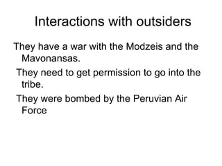 Interactions with outsiders They have a war with the Modzeis and the Mavonansas.  They need to get permission to go into the tribe. They were bombed by the Peruvian Air Force  