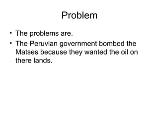 Problem The problems are. The Peruvian government bombed the Matses because they wanted the oil on there lands. 