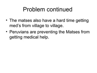 Problem continued  The matses also have a hard time getting med’s from village to village. Peruvians are preventing the Matses from getting medical help.  