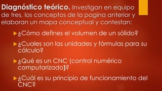 Diagnóstico teórico. Investigan en equipo
de tres, los conceptos de la pagina anterior y
elaboran un mapa conceptual y contestan:
¿Cómo defines el volumen de un sólido?
¿Cuales son las unidades y fórmulas para su
cálculo?
¿Qué es un CNC (control numérico
computarizado)?
¿Cuál es su principio de funcionamiento del
CNC?
 
