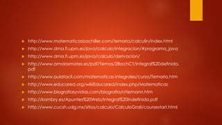  http://www.matematicasbachiller.com/temario/calculin/index.html
 http://www.dma.fi.upm.es/java/calculo/integracion/#programa_java
 http://www.dma.fi.upm.es/java/calculo/derivacion/
 http://www.amolasmates.es/pdf/Temas/2BachCT/Integral%20definida.
pdf
 http://www.aulafacil.com/matematicas-integrales/curso/Temario.htm
 http://www.educared.org/wikiEducared/index.php/Matematicas
 http://www.biografiasyvidas.com/biografia/r/riemann.htm
 http://kambry.es/Apuntes%20Web/Integral%20Indefinida.pdf
 http://www.cucsh.udg.mx/sitios/calculo/CalculoGralI/coursestart.html
 