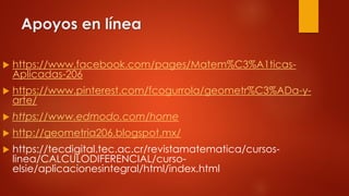 Apoyos en línea
 https://www.facebook.com/pages/Matem%C3%A1ticas-
Aplicadas-206
 https://www.pinterest.com/fcogurrola/geometr%C3%ADa-y-
arte/
 https://www.edmodo.com/home
 http://geometria206.blogspot.mx/
 https://tecdigital.tec.ac.cr/revistamatematica/cursos-
linea/CALCULODIFERENCIAL/curso-
elsie/aplicacionesintegral/html/index.html
 