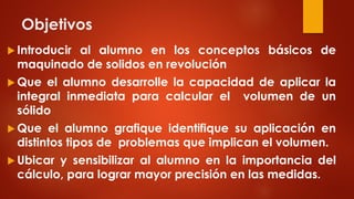 Objetivos
 Introducir al alumno en los conceptos básicos de
maquinado de solidos en revolución
 Que el alumno desarrolle la capacidad de aplicar la
integral inmediata para calcular el volumen de un
sólido
 Que el alumno grafique identifique su aplicación en
distintos tipos de problemas que implican el volumen.
 Ubicar y sensibilizar al alumno en la importancia del
cálculo, para lograr mayor precisión en las medidas.
 