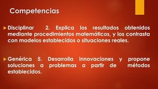 Competencias
 Disciplinar 2. Explica los resultados obtenidos
mediante procedimientos matemáticos, y los contrasta
con modelos establecidos o situaciones reales.
 Genérica 5. Desarrolla innovaciones y propone
soluciones a problemas a partir de métodos
establecidos.
 