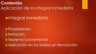 Contenido
Aplicación de la integral inmediata
Integral inmediata
Propiedades.
Notación,
Teorema fundamental
Aplicación en los Solidos en Revolución.
 