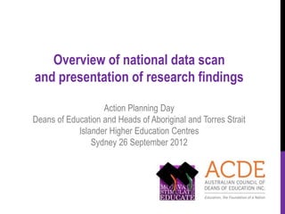 Overview of national data scan
and presentation of research findings

                   Action Planning Day
Deans of Education and Heads of Aboriginal and Torres Strait
            Islander Higher Education Centres
                Sydney 26 September 2012
 