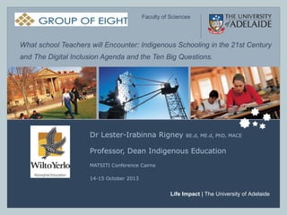 ELFS – Faculty of Sciences

Faculty of Sciences

What school Teachers will Encounter: Indigenous Schooling in the 21st Century
and The Digital Inclusion Agenda and the Ten Big Questions.

Dr Lester-Irabinna Rigney

BE.d, ME.d, PhD, MACE

Professor, Dean Indigenous Education
MATSITI Conference Cairns
14-15 October 2013

Life Impact | The University of Adelaide
Life Impact | The University of Adelaide

 