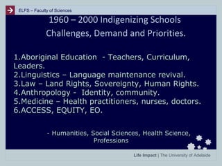 ELFS – Faculty of Sciences

1960 – 2000 Indigenizing Schools
Challenges, Demand and Priorities.
1.Aboriginal Education - Teachers, Curriculum,
Leaders.
2.Linguistics – Language maintenance revival.
3.Law – Land Rights, Sovereignty, Human Rights.
4.Anthropology - Identity, community.
5.Medicine – Health practitioners, nurses, doctors.
6.ACCESS, EQUITY, EO.
- Humanities, Social Sciences, Health Science,
Professions
Life Impact | The University of Adelaide

 