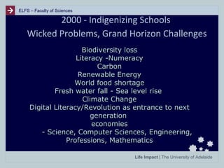 ELFS – Faculty of Sciences

2000 - Indigenizing Schools
Wicked Problems, Grand Horizon Challenges
Biodiversity loss
Literacy -Numeracy
Carbon
Renewable Energy
World food shortage
Fresh water fall - Sea level rise
Climate Change
Digital Literacy/Revolution as entrance to next
generation
economies
- Science, Computer Sciences, Engineering,
Professions, Mathematics
Life Impact | The University of Adelaide

 