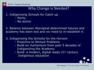 ELFS – Faculty of Sciences

Why Change is Needed?
1. Indigenizing Schools for Catch up
- Parity
- Re-active
2. Balance between Aboriginal determined futures and
academy has been lost and we need to re-establish it.
3. Indigenizing the Schools for the Horizon
- Proactive to Wicked Problems
- Build on momentum from past 3 decades of
Indigenizing the Academy
- Build a modern, digital ready 21st century
Indigenous education
Life Impact | The University of Adelaide

 