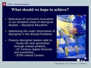 ELFS – Faculty of Sciences

What should we hope to achieve?
• Relevance of curriculum innovation
in our discipline areas of Aboriginal
Studies – Aboriginal Education.
• Addressing the under theorisation of
Aboriginal in the Wicked Problems
• Produce Aboriginal leaders able to
- Guide the next generation
through wicked problem,
- 21st Century digital literacies
and economies,
- STEM related Careers
Life Impact | The University of Adelaide

 