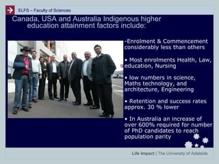 ELFS – Faculty of Sciences

Canada, USA and Australia Indigenous higher
education attainment factors include:
-Enrolment & Commencement
considerably less than others
• Most enrolments Health, Law,
education, Nursing
• low numbers in science,
Maths technology, and
architecture, Engineering
• Retention and success rates
approx. 30 % lower
• In Australia an increase of
over 600% required for number
of PhD candidates to reach
population parity
Life Impact | The University of Adelaide

 