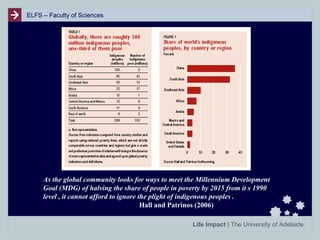 ELFS – Faculty of Sciences

As the global community looks for ways to meet the Millennium Development
Goal (MDG) of halving the share of people in poverty by 2015 from it s 1990
level , it cannot afford to ignore the plight of indigenous peoples .
Hall and Patrinos (2006)
Life Impact | The University of Adelaide

 