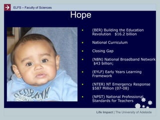 ELFS – Faculty of Sciences

Hope
•

(BER) Building the Education
Revolution $16.2 billion

•

National Curriculum

•

Closing Gap

•

(NBN) National Broadband Network
$43 billion;

•

(EYLF) Early Years Learning
Framework

•

(NTER) NT Emergency Response
$587 Million (07-08)

•

(NPST) National Professional
Standards for Teachers
Life Impact | The University of Adelaide

 