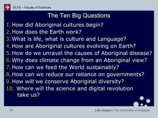 ELFS – Faculty of Sciences

The Ten Big Questions
1. How did Aboriginal cultures begin?
2. How does the Earth work?
3. What is life, what is culture and Language?
4. How are Aboriginal cultures evolving on Earth?
5. How do we unravel the causes of Aboriginal disease?
6. Why does climate change from an Aboriginal view?
7. How can we feed the World sustainably?
8. How can we reduce our reliance on governments?
9. How will we conserve Aboriginal diversity?
10. Where will the science and digital revolution
take us?
29

Life Impact | The University of Adelaide

 