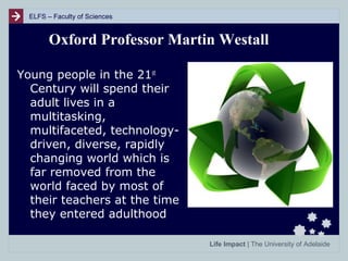 ELFS – Faculty of Sciences

Oxford Professor Martin Westall
Young people in the 21st
Century will spend their
adult lives in a
multitasking,
multifaceted, technologydriven, diverse, rapidly
changing world which is
far removed from the
world faced by most of
their teachers at the time
they entered adulthood
Life Impact | The University of Adelaide

 