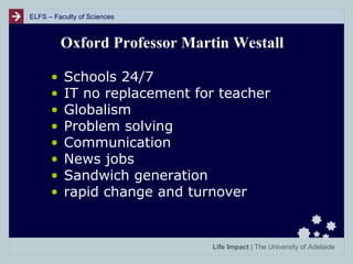 ELFS – Faculty of Sciences

Oxford Professor Martin Westall
•
•
•
•
•
•
•
•

Schools 24/7
IT no replacement for teacher
Globalism
Problem solving
Communication
News jobs
Sandwich generation
rapid change and turnover

Life Impact | The University of Adelaide

 