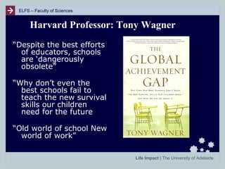 ELFS – Faculty of Sciences

Harvard Professor: Tony Wagner
“Despite the best efforts
of educators, schools
are ‘dangerously
obsolete”
“Why don’t even the
best schools fail to
teach the new survival
skills our children
need for the future
“Old world of school New
world of work”
Life Impact | The University of Adelaide

 