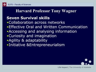 ELFS – Faculty of Sciences

Harvard Professor Tony Wagner
Seven Survival skills
•Collaboration across networks
•Effective Oral and Written Communication
•Accessing and analysing information
•Curiosity and imagination
•Agility & adaptability
•Initiative &Entrepreneurialism

Life Impact | The University of Adelaide

 
