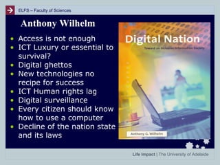 ELFS – Faculty of Sciences

Anthony Wilhelm
• Access is not enough
• ICT Luxury or essential to
survival?
• Digital ghettos
• New technologies no
recipe for success
• ICT Human rights lag
• Digital surveillance
• Every citizen should know
how to use a computer
• Decline of the nation state
and its laws
Life Impact | The University of Adelaide

 