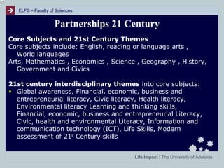 ELFS – Faculty of Sciences

Partnerships 21 Century
Core Subjects and 21st Century Themes
Core subjects include: English, reading or language arts ,
World languages
Arts, Mathematics , Economics , Science , Geography , History,
Government and Civics
21st century interdisciplinary themes into core subjects:
• Global awareness, Financial, economic, business and
entrepreneurial literacy, Civic literacy, Health literacy,
Environmental literacy Learning and thinking skills,
Financial, economic, business and entrepreneurial Literacy,
Civic, health and environmental Literacy, Information and
communication technology (ICT), Life Skills, Modern
assessment of 21st Century skills
Life Impact | The University of Adelaide

 
