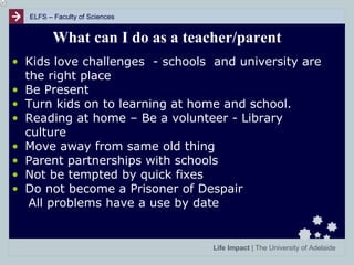 ELFS – Faculty of Sciences

What can I do as a teacher/parent
• Kids love challenges - schools and university are
the right place
• Be Present
• Turn kids on to learning at home and school.
• Reading at home – Be a volunteer - Library
culture
• Move away from same old thing
• Parent partnerships with schools
• Not be tempted by quick fixes
• Do not become a Prisoner of Despair
All problems have a use by date

Life Impact | The University of Adelaide

 