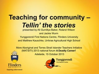 Teaching for community –
Tellin’ the stories
presented by Ali Gumillya Baker, Roland Wilson
and Jackie Wurm
Yunggorendi First Nations Centre, Flinders University
and Matthew Kauschke, Urrbrae Agricultural High School

More Aboriginal and Torres Strait Islander Teachers Initiative
(MATSITI) 2013 national forum A Deadly Career!
Adelaide, 15 October 2013

 