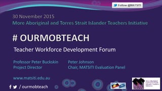 / ourmobteach
Teacher Workforce Development Forum
Professor Peter Buckskin
Project Director
Peter Johnson
Chair, MATSITI Evaluation Panel
www.matsiti.edu.au
 