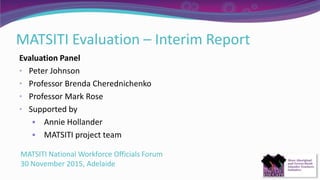 MATSITI Evaluation – Interim Report
Evaluation Panel
• Peter Johnson
• Professor Brenda Cherednichenko
• Professor Mark Rose
• Supported by
 Annie Hollander
 MATSITI project team
MATSITI National Workforce Officials Forum
30 November 2015, Adelaide
 