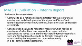 MATSITI Evaluation – Interim Report
Preliminary Recommendations
• Continue to be a nationally directed strategy for the recruitment,
employment and development of Aboriginal and Torres Strait
Islander teachers consistent with the MATSITI objectives and funded
accordingly.
• Consideration be given to regulatory measures which require all
employers of school teachers to provide an opportunity for
Aboriginal and Torres Strait Islander teachers to formally identify as
such and for that identification to be formally recorded and
maintained by that employer and reported nationally
in a de-identified statistical format.
 