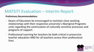 MATSITI Evaluation – Interim Report
Preliminary Recommendations
• Deans of Education be encouraged to maintain close working
relationships with their respective university’s Aboriginal Programs
units regarding the continuation of culturally sensitive processes and
programs of support.
• Professional Learning for teachers be both critical in preservice
teacher education AND for all teachers across their professional
lives.
 